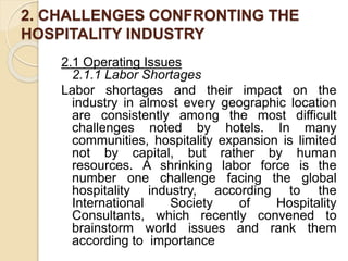 2. CHALLENGES CONFRONTING THE
HOSPITALITY INDUSTRY
2.1 Operating Issues
2.1.1 Labor Shortages
Labor shortages and their impact on the
industry in almost every geographic location
are consistently among the most difficult
challenges noted by hotels. In many
communities, hospitality expansion is limited
not by capital, but rather by human
resources. A shrinking labor force is the
number one challenge facing the global
hospitality industry, according to the
International Society of Hospitality
Consultants, which recently convened to
brainstorm world issues and rank them
according to importance
 