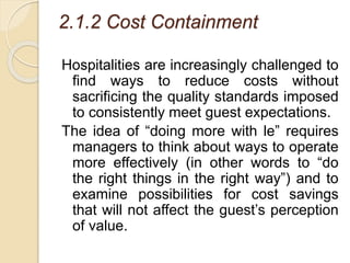2.1.2 Cost Containment
Hospitalities are increasingly challenged to
find ways to reduce costs without
sacrificing the quality standards imposed
to consistently meet guest expectations.
The idea of “doing more with le” requires
managers to think about ways to operate
more effectively (in other words to “do
the right things in the right way”) and to
examine possibilities for cost savings
that will not affect the guest’s perception
of value.
 