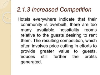 2.1.3 Increased Competition
Hotels everywhere indicate that their
community is overbuilt; there are too
many available hospitality rooms
relative to the guests desiring to rent
them. The resulting competition, which
often involves price cutting in efforts to
provide greater value to guests,
educes still further the profits
generated.
 