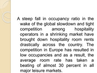 A steep fall in occupancy ratio in the
wake of the global slowdown and tight
competition among hospitality
operators in a shrinking market have
brought down hospitality room rents
drastically across the country. The
competition in Europe has resulted in
low occupancies and as a result, the
average room rate has taken a
beating of almost 30 percent in all
major leisure markets.
 