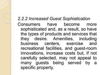 2.2.2 Increased Guest Sophistication
Consumers have become more
sophisticated and, as a result, so have
the types of products and services that
they desire. Amenities, including
business centers, exercise and
recreational facilities, and guest-room
innovations, increase costs but, if not
carefully selected, may not appeal to
many guests being served by a
specific property.
 