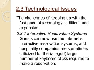 2.3 Technological Issues
The challenges of keeping up with the
fast pace of technology is difficult and
expensive.
2.3.1 Interactive Reservation Systems
Guests can now use the Internet’s
interactive reservation systems, and
hospitality companies are sometimes
criticized for the (alleged) large
number of keyboard clicks required to
make a reservation.
 
