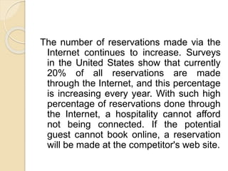 The number of reservations made via the
Internet continues to increase. Surveys
in the United States show that currently
20% of all reservations are made
through the Internet, and this percentage
is increasing every year. With such high
percentage of reservations done through
the Internet, a hospitality cannot afford
not being connected. If the potential
guest cannot book online, a reservation
will be made at the competitor's web site.
 