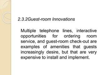 2.3.2Guest-room Innovations
Multiple telephone lines, interactive
opportunities for ordering room
service, and guest-room check-out are
examples of amenities that guests
increasingly desire, but that are very
expensive to install and implement.
 