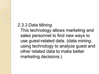 2.3.3 Data Mining
This technology allows marketing and
sales personnel to find new ways to
use guest-related data. (data mining:
using technology to analyze guest and
other related data to make better
marketing decisions.)
 