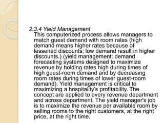 2.3.4 Yield Management
This computerized process allows managers to
match guest demand with room rates (high
demand means higher rates because of
lessened discounts; low demand result in higher
discounts.) (yield management: demand
forecasting systems designed to maximize
revenue by holding rates high during times of
high guest-room demand and by decreasing
room rates during times of lower guest-room
demand). Yield management is critical to
maximizing a hospitality’s profitability. The
concept are applied to every revenue department
and across department. The yield manager's job
is to maximize the revenue per available room by
selling rooms to the right customers, at the right
price, at the right time.
 
