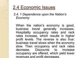 2.4 Economic Issues
2.4. 1 Dependence upon the Nation’s
Economy
When the nation’s economy is good,
business travel generally increases.
Hospitality occupancy rates and rack
rates increase, which results in higher
profit levels. The reverse is also true:
business travel slows when the economy
slow. Then occupancy and rack rates
decrease. Discounts to increase
occupancy are offered, which yield lower
revenues and profit decreases.
 