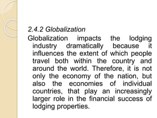 2.4.2 Globalization
Globalization impacts the lodging
industry dramatically because it
influences the extent of which people
travel both within the country and
around the world. Therefore, it is not
only the economy of the nation, but
also the economies of individual
countries, that play an increasingly
larger role in the financial success of
lodging properties.
 