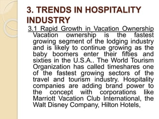 3. TRENDS IN HOSPITALITY
INDUSTRY
3.1 Rapid Growth in Vacation Ownership
Vacation ownership is the fastest
growing segment of the lodging industry
and is likely to continue growing as the
baby boomers enter their fifties and
sixties in the U.S.A.. The World Tourism
Organization has called timeshares one
of the fastest growing sectors of the
travel and tourism industry. Hospitality
companies are adding brand power to
the concept with corporations like
Marriott Vacation Club International, the
Walt Disney Company, Hilton Hotels,
 