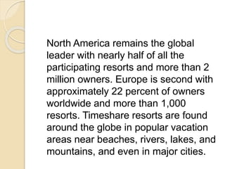 North America remains the global
leader with nearly half of all the
participating resorts and more than 2
million owners. Europe is second with
approximately 22 percent of owners
worldwide and more than 1,000
resorts. Timeshare resorts are found
around the globe in popular vacation
areas near beaches, rivers, lakes, and
mountains, and even in major cities.
 