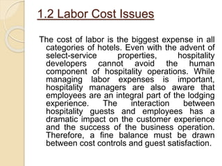 1.2 Labor Cost Issues
The cost of labor is the biggest expense in all
categories of hotels. Even with the advent of
select-service properties, hospitality
developers cannot avoid the human
component of hospitality operations. While
managing labor expenses is important,
hospitality managers are also aware that
employees are an integral part of the lodging
experience. The interaction between
hospitality guests and employees has a
dramatic impact on the customer experience
and the success of the business operation.
Therefore, a fine balance must be drawn
between cost controls and guest satisfaction.
 