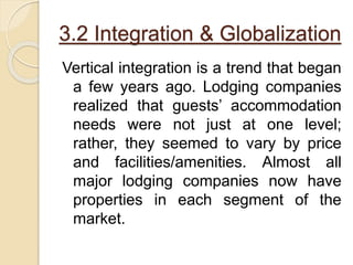 3.2 Integration & Globalization
Vertical integration is a trend that began
a few years ago. Lodging companies
realized that guests’ accommodation
needs were not just at one level;
rather, they seemed to vary by price
and facilities/amenities. Almost all
major lodging companies now have
properties in each segment of the
market.
 