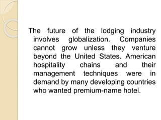 The future of the lodging industry
involves globalization. Companies
cannot grow unless they venture
beyond the United States. American
hospitality chains and their
management techniques were in
demand by many developing countries
who wanted premium-name hotel.
 