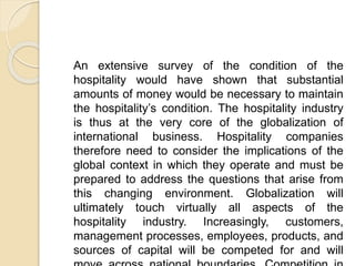 An extensive survey of the condition of the
hospitality would have shown that substantial
amounts of money would be necessary to maintain
the hospitality’s condition. The hospitality industry
is thus at the very core of the globalization of
international business. Hospitality companies
therefore need to consider the implications of the
global context in which they operate and must be
prepared to address the questions that arise from
this changing environment. Globalization will
ultimately touch virtually all aspects of the
hospitality industry. Increasingly, customers,
management processes, employees, products, and
sources of capital will be competed for and will
 