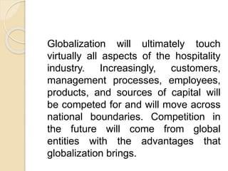 Globalization will ultimately touch
virtually all aspects of the hospitality
industry. Increasingly, customers,
management processes, employees,
products, and sources of capital will
be competed for and will move across
national boundaries. Competition in
the future will come from global
entities with the advantages that
globalization brings.
 