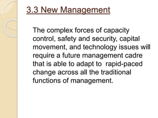 3.3 New Management
The complex forces of capacity
control, safety and security, capital
movement, and technology issues will
require a future management cadre
that is able to adapt to rapid-paced
change across all the traditional
functions of management.
 