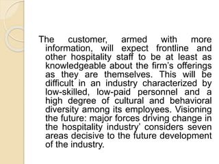 The customer, armed with more
information, will expect frontline and
other hospitality staff to be at least as
knowledgeable about the firm’s offerings
as they are themselves. This will be
difficult in an industry characterized by
low-skilled, low-paid personnel and a
high degree of cultural and behavioral
diversity among its employees. Visioning
the future: major forces driving change in
the hospitality industry’ considers seven
areas decisive to the future development
of the industry.
 