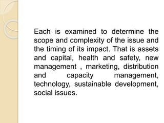 Each is examined to determine the
scope and complexity of the issue and
the timing of its impact. That is assets
and capital, health and safety, new
management , marketing, distribution
and capacity management,
technology, sustainable development,
social issues.
 