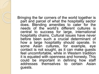 Bringing the far corners of the world together is
part and parcel of what the hospitality sector
does. Blending amenities to cater for the
needs of the world’s different cultures is
central to success for large, international
hospitality chains. Cultural issues have never
before been such a crucial determinant of
how a large hospitality should operate. In
some Asian cultures, for example, eye
contact is not sought, as it can make guests
feel uncomfortable, while in Western tradition
it is equated with openness and honesty. This
could be important in defining how staff
addresses themselves to certain Asian
guests.
 