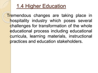 1.4 Higher Education
Tremendous changes are taking place in
hospitality industry which poses several
challenges for transformation of the whole
educational process including educational
curricula, learning materials, instructional
practices and education stakeholders.
 