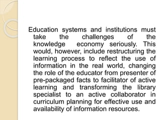 Education systems and institutions must
take the challenges of the
knowledge economy seriously. This
would, however, include restructuring the
learning process to reflect the use of
information in the real world, changing
the role of the educator from presenter of
pre-packaged facts to facilitator of active
learning and transforming the library
specialist to an active collaborator in
curriculum planning for effective use and
availability of information resources.
 
