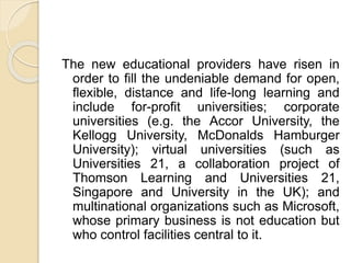 The new educational providers have risen in
order to fill the undeniable demand for open,
flexible, distance and life-long learning and
include for-profit universities; corporate
universities (e.g. the Accor University, the
Kellogg University, McDonalds Hamburger
University); virtual universities (such as
Universities 21, a collaboration project of
Thomson Learning and Universities 21,
Singapore and University in the UK); and
multinational organizations such as Microsoft,
whose primary business is not education but
who control facilities central to it.
 