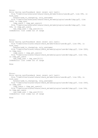 Error:
Error during syncTraceback (most recent call last):
File "/omd/sites/e2eslave2/share/check_mk/web/htdocs/userdb.py", line 690, in
hook_sync
handler(add_to_changelog, only_username)
File "/omd/sites/e2eslave2/share/check_mk/web/plugins/userdb/ldap.py", line
1043, in ldap_sync
ldap_users = ldap_get_users()
File "/omd/sites/e2eslave2/share/check_mk/web/plugins/userdb/ldap.py", line
544, in ldap_get_users
new_ldap_user = tmp_user[0][1]
IndexError: list index out of range
Error:
Error during syncTraceback (most recent call last):
File "/omd/sites/slave1/share/check_mk/web/htdocs/userdb.py", line 690, in
hook_sync
handler(add_to_changelog, only_username)
File "/omd/sites/slave1/share/check_mk/web/plugins/userdb/ldap.py", line 1043,
in ldap_sync
ldap_users = ldap_get_users()
File "/omd/sites/slave1/share/check_mk/web/plugins/userdb/ldap.py", line 544,
in ldap_get_users
new_ldap_user = tmp_user[0][1]
IndexError: list index out of range
None
Error:
Error during syncTraceback (most recent call last):
File "/omd/sites/slave2/share/check_mk/web/htdocs/userdb.py", line 690, in
hook_sync
handler(add_to_changelog, only_username)
File "/omd/sites/slave2/share/check_mk/web/plugins/userdb/ldap.py", line 1043,
in ldap_sync
ldap_users = ldap_get_users()
File "/omd/sites/slave2/share/check_mk/web/plugins/userdb/ldap.py", line 544,
in ldap_get_users
new_ldap_user = tmp_user[0][1]
IndexError: list index out of range
None
 