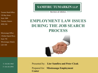 1
Barristers & Solicitors
SAMFIRU TUMARKIN LLP
Toronto Head Office:
350 Bay Street
Suite 1000
Toronto, Ontario
M5H 2S6
Mississauga Office:
2 Robert Speck Pkwy.
Suite 750
Mississauga, Ontario
L4Z 1H8
T: 416.861.9065
F: 416.361.0993
EMPLOYMENT LAW ISSUES
DURING THE JOB SEARCH
PROCESS
Presented by: Lior Samfiru and Peter Cicak
Prepared for: Mississauga Employment
Center
 