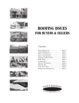 ROOFING ISSUES
FOR BUYERS & SELLERS


 Contents:
 Home Inspections . . . . . . . . . . . . . . .        Page 2
 Roof Certifications . . . . . . . . . . . . . . .     Page 2
 Seller Considerations . . . . . . . . . . . . .       Page 3
 Buyer Considerations . . . . . . . . . . . . .        Page 3
 Formulas for Roof Value . . . . . . . . . .           Page 3
 Shake Roofs . . . . . . . . . . . . . . . . . . . .   Page 4
 Composition . . . . . . . . . . . . . . . . . . .     Page 5
 Hot-tar, Torch-down . . . . . . . . . . . . .         Page 6
 Metal & Tile . . . . . . . . . . . . . . . . . . .    Page 6
 Class Action Suits . . . . . . . . . . . . . . .      Page 6
 Background & Experience . . . . . . . . .             Page 7




                         T RO O F I N G
            S TO U
            & C
                O N S T RU C T I O N , I N C .
 