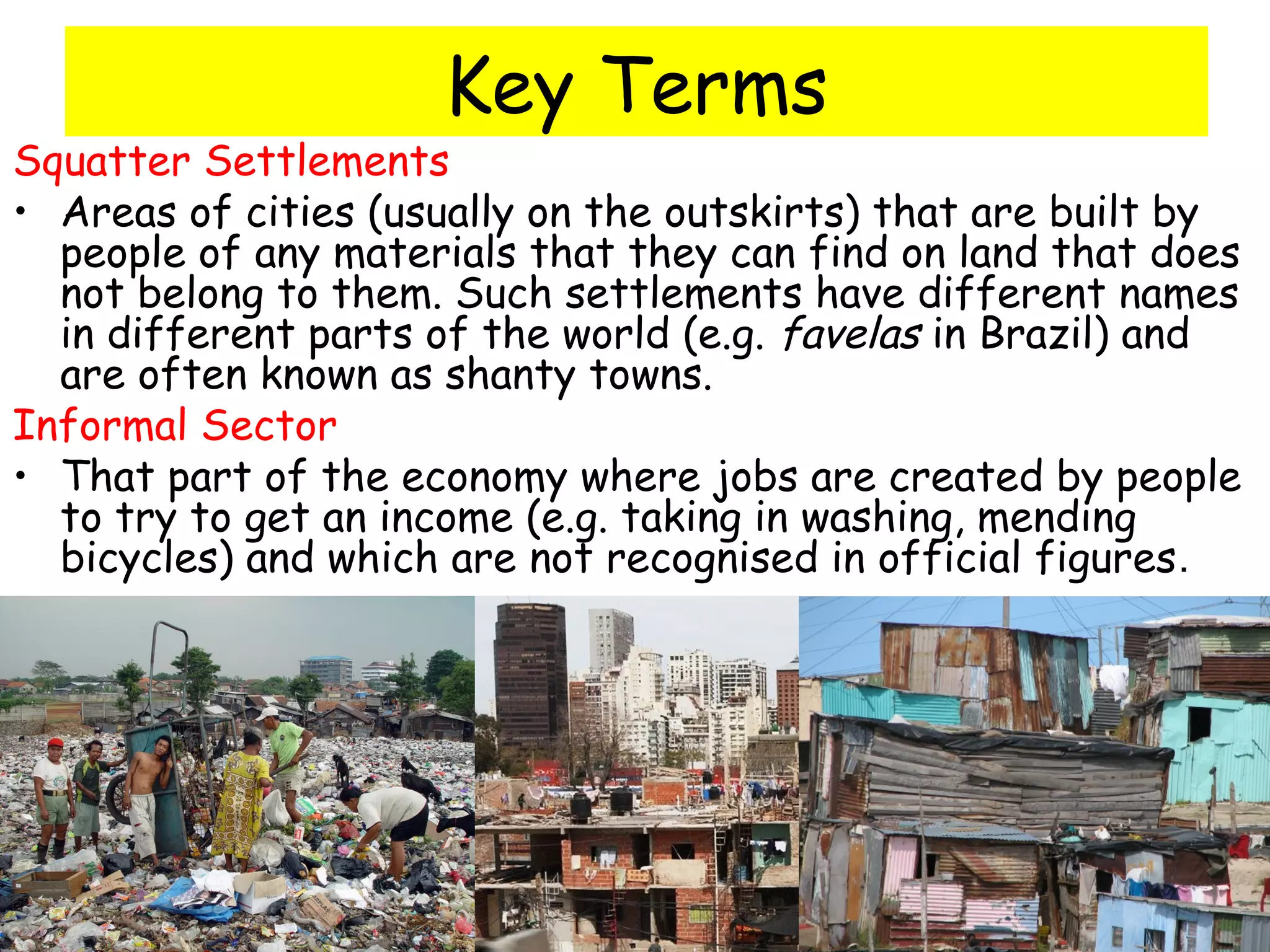 Key Terms
Squatter Settlements
• Areas of cities (usually on the outskirts) that are built by
people of any materials that they can find on land that does
not belong to them. Such settlements have different names
in different parts of the world (e.g. favelas in Brazil) and
are often known as shanty towns.
Informal Sector
• That part of the economy where jobs are created by people
to try to get an income (e.g. taking in washing, mending
bicycles) and which are not recognised in official figures.
 