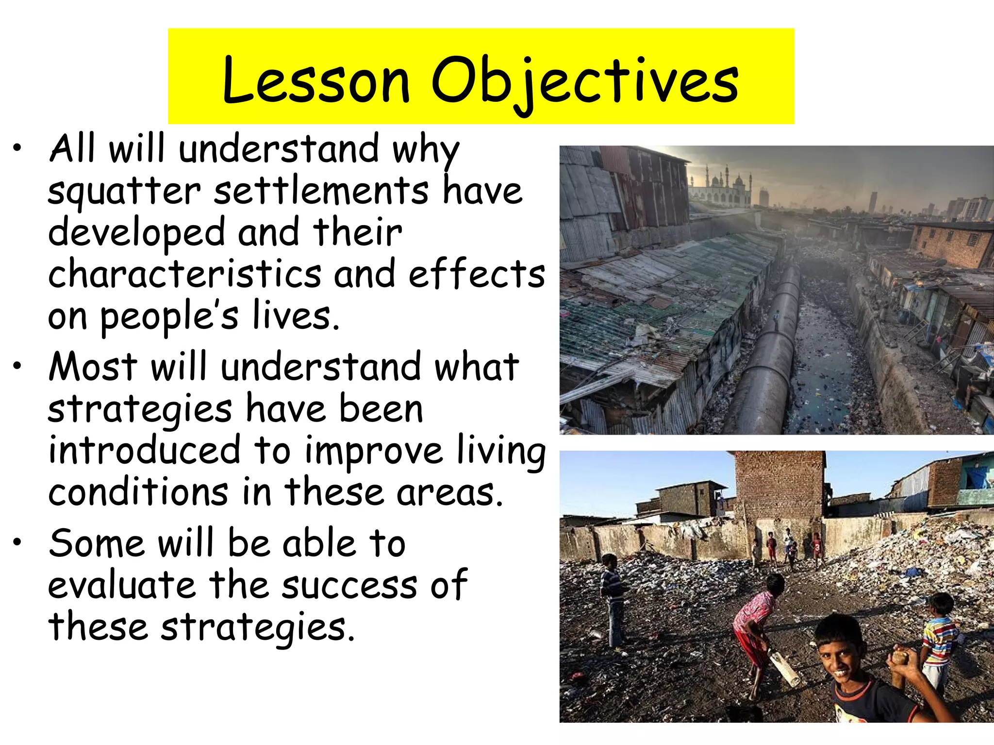 Lesson Objectives
• All will understand why
squatter settlements have
developed and their
characteristics and effects
on people’s lives.
• Most will understand what
strategies have been
introduced to improve living
conditions in these areas.
• Some will be able to
evaluate the success of
these strategies.
 