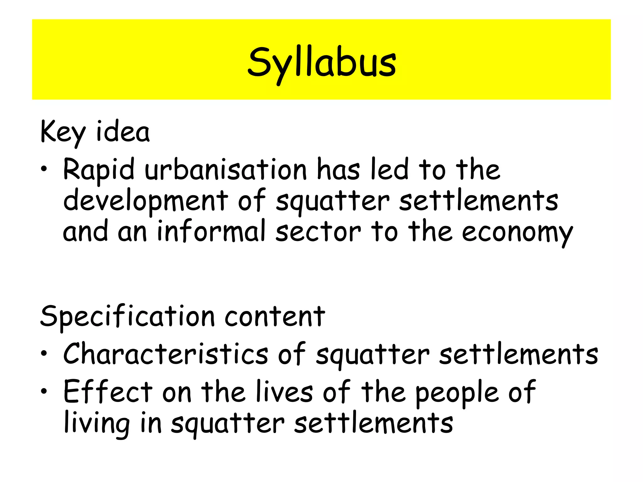 Syllabus
Key idea
• Rapid urbanisation has led to the
development of squatter settlements
and an informal sector to the economy
Specification content
• Characteristics of squatter settlements
• Effect on the lives of the people of
living in squatter settlements
 