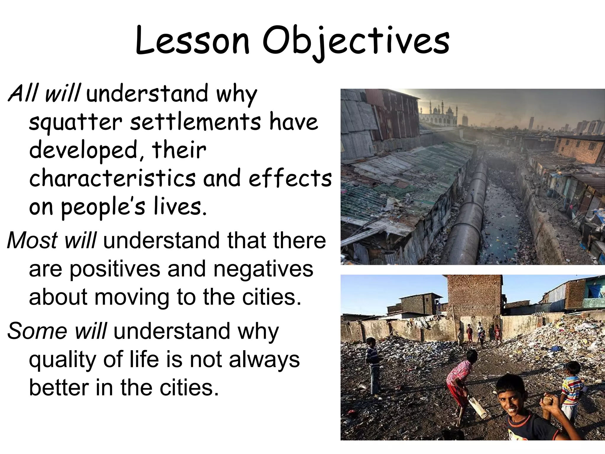 Lesson Objectives
All will understand why
squatter settlements have
developed, their
characteristics and effects
on people’s lives.
Most will understand that there
are positives and negatives
about moving to the cities.
Some will understand why
quality of life is not always
better in the cities.
 