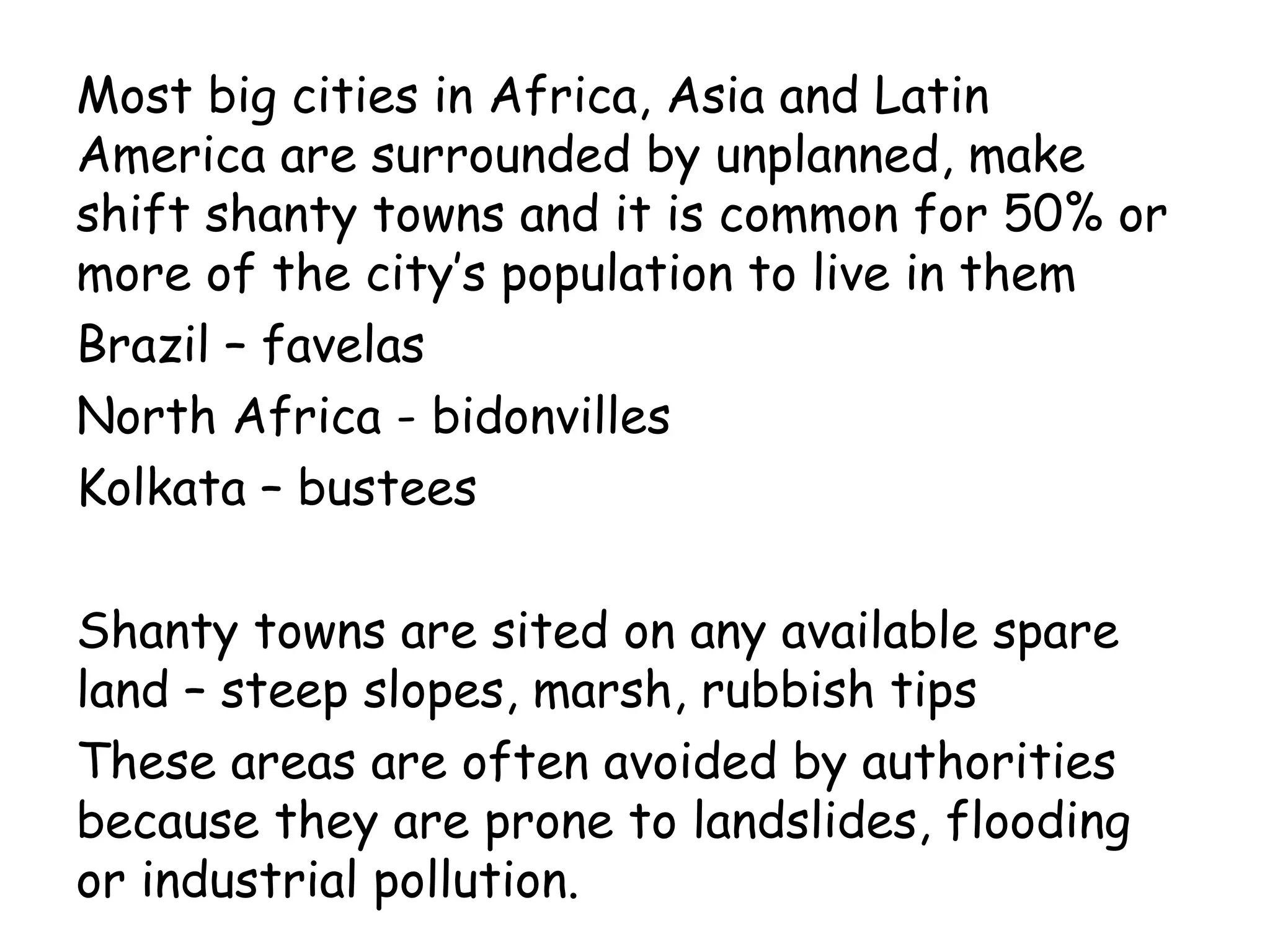 Most big cities in Africa, Asia and Latin
America are surrounded by unplanned, make
shift shanty towns and it is common for 50% or
more of the city’s population to live in them
Brazil – favelas
North Africa - bidonvilles
Kolkata – bustees
Shanty towns are sited on any available spare
land – steep slopes, marsh, rubbish tips
These areas are often avoided by authorities
because they are prone to landslides, flooding
or industrial pollution.
 