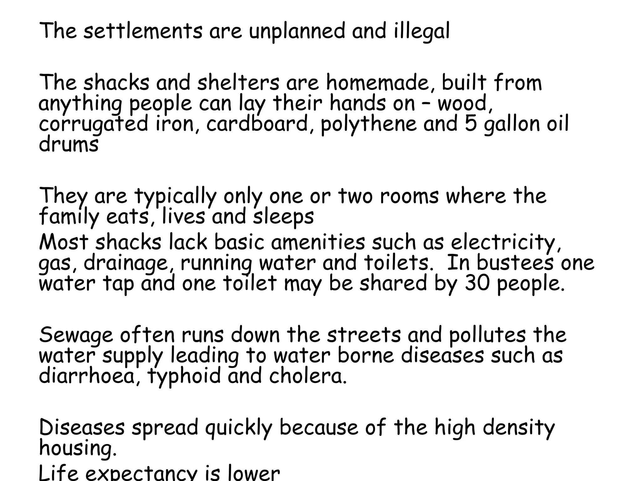 The settlements are unplanned and illegal
The shacks and shelters are homemade, built from
anything people can lay their hands on – wood,
corrugated iron, cardboard, polythene and 5 gallon oil
drums
They are typically only one or two rooms where the
family eats, lives and sleeps
Most shacks lack basic amenities such as electricity,
gas, drainage, running water and toilets. In bustees one
water tap and one toilet may be shared by 30 people.
Sewage often runs down the streets and pollutes the
water supply leading to water borne diseases such as
diarrhoea, typhoid and cholera.
Diseases spread quickly because of the high density
housing.
Life expectancy is lower
 