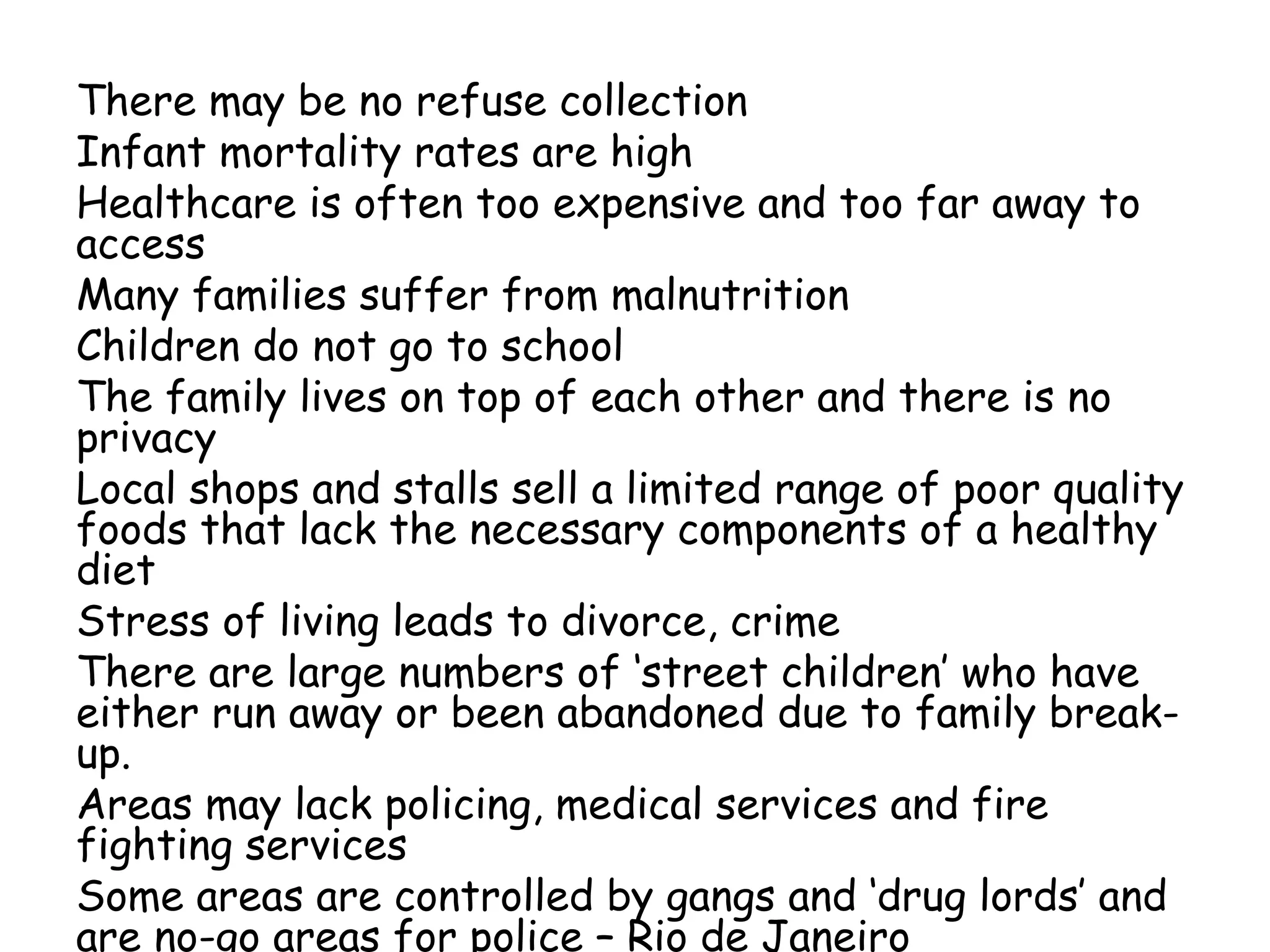 There may be no refuse collection
Infant mortality rates are high
Healthcare is often too expensive and too far away to
access
Many families suffer from malnutrition
Children do not go to school
The family lives on top of each other and there is no
privacy
Local shops and stalls sell a limited range of poor quality
foods that lack the necessary components of a healthy
diet
Stress of living leads to divorce, crime
There are large numbers of ‘street children’ who have
either run away or been abandoned due to family break-
up.
Areas may lack policing, medical services and fire
fighting services
Some areas are controlled by gangs and ‘drug lords’ and
are no-go areas for police – Rio de Janeiro
 