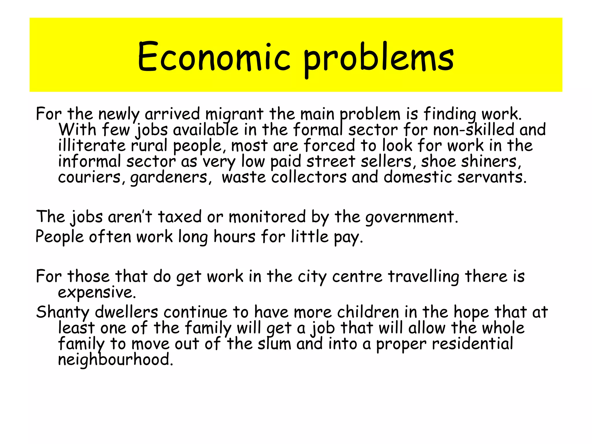 Economic problems
For the newly arrived migrant the main problem is finding work.
With few jobs available in the formal sector for non-skilled and
illiterate rural people, most are forced to look for work in the
informal sector as very low paid street sellers, shoe shiners,
couriers, gardeners, waste collectors and domestic servants.
The jobs aren’t taxed or monitored by the government.
People often work long hours for little pay.
For those that do get work in the city centre travelling there is
expensive.
Shanty dwellers continue to have more children in the hope that at
least one of the family will get a job that will allow the whole
family to move out of the slum and into a proper residential
neighbourhood.
 