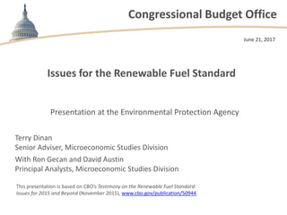 Congressional Budget Office
Issues for the Renewable Fuel Standard
June 21, 2017
This presentation is based on CBO’s Testimony on the Renewable Fuel Standard:
Issues for 2015 and Beyond (November 2015), www.cbo.gov/publication/50944.
Presentation at the Environmental Protection Agency
Terry Dinan
Senior Adviser, Microeconomic Studies Division
With Ron Gecan and David Austin
Principal Analysts, Microeconomic Studies Division
 