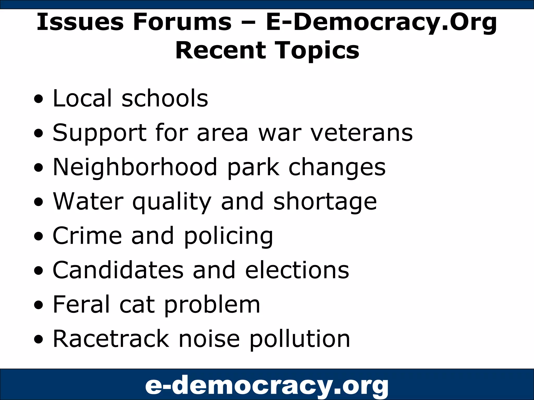 Issues Forums – E-Democracy.Org Recent Topics Local schools Support for area war veterans Neighborhood park changes Water quality and shortage Crime and policing Candidates and elections Feral cat problem Racetrack noise pollution 