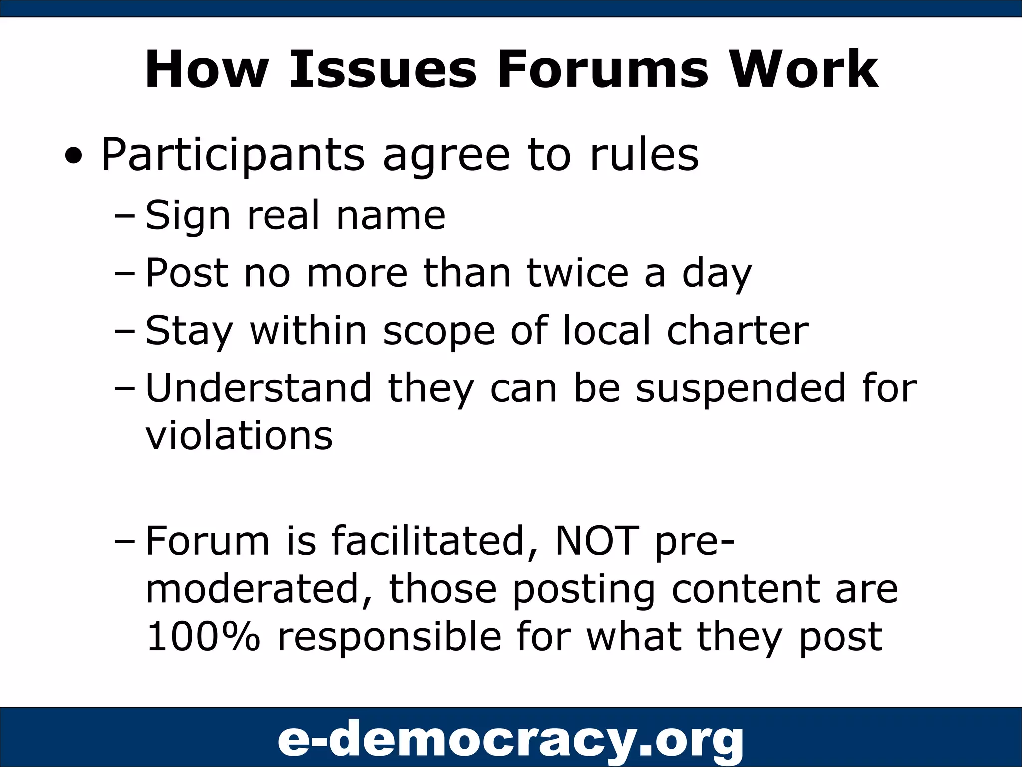 How Issues Forums Work Participants agree to rules Sign real name Post no more than twice a day Stay within scope of local charter Understand they can be suspended for violations Forum is facilitated, NOT pre-moderated, those posting content are 100% responsible for what they post 