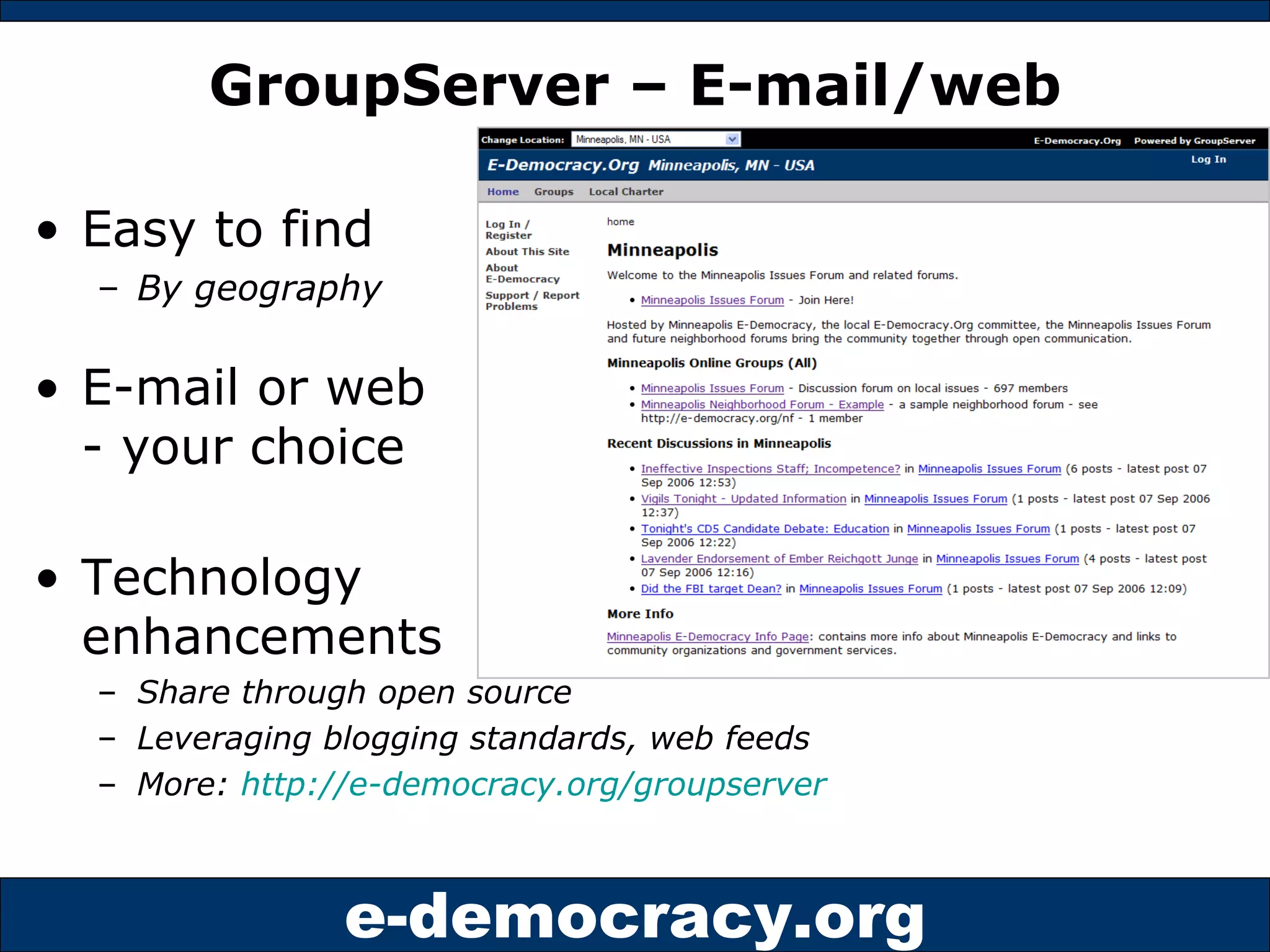 GroupServer – E-mail/web Easy to find  By geography E-mail or web - your choice Technology  enhancements  Share through open source  Leveraging blogging standards, web feeds More:  http://e-democracy.org/groupserver   
