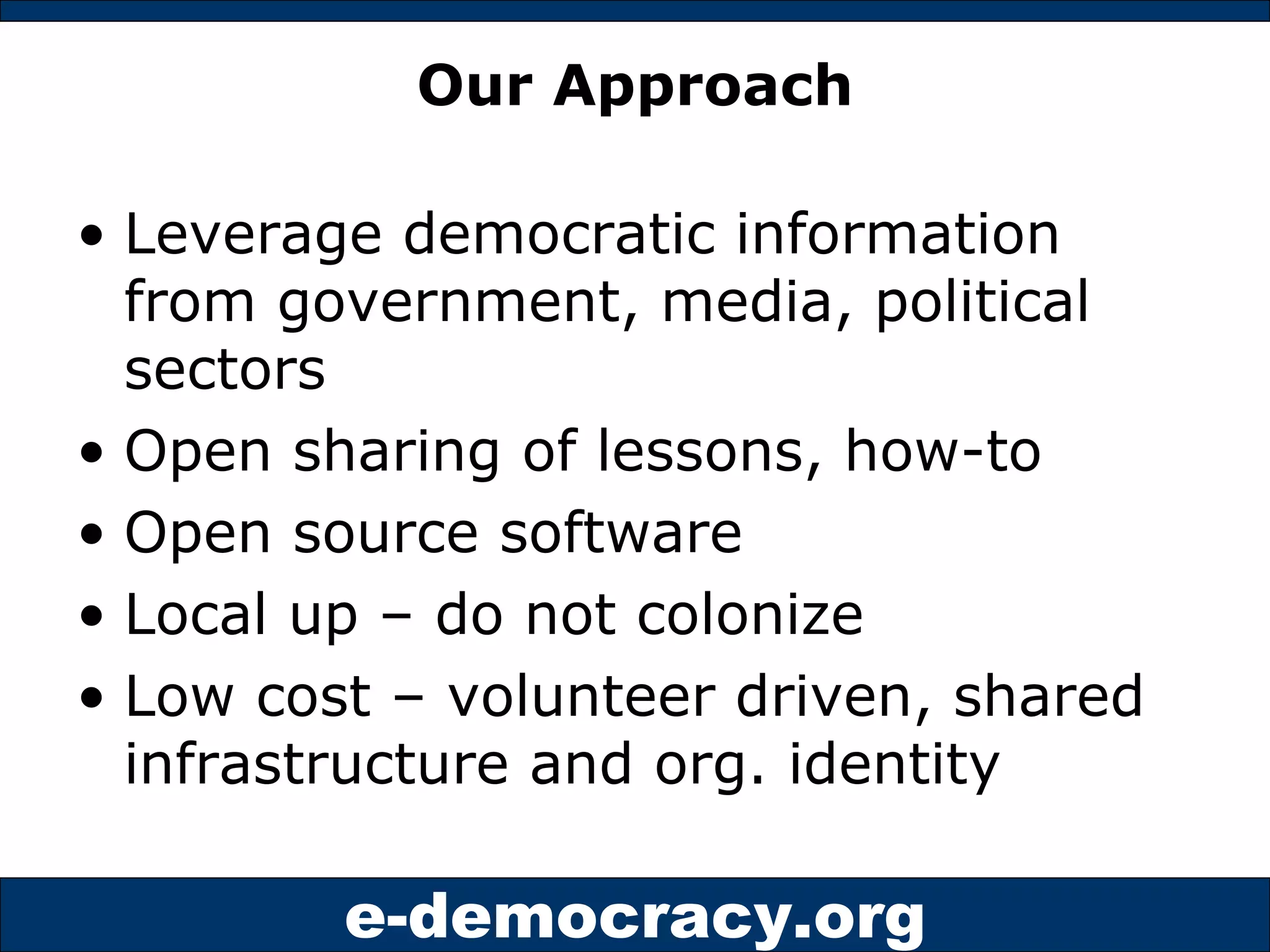 Our Approach Leverage democratic information from government, media, political sectors Open sharing of lessons, how-to Open source software Local up – do not colonize Low cost – volunteer driven, shared infrastructure and org. identity 