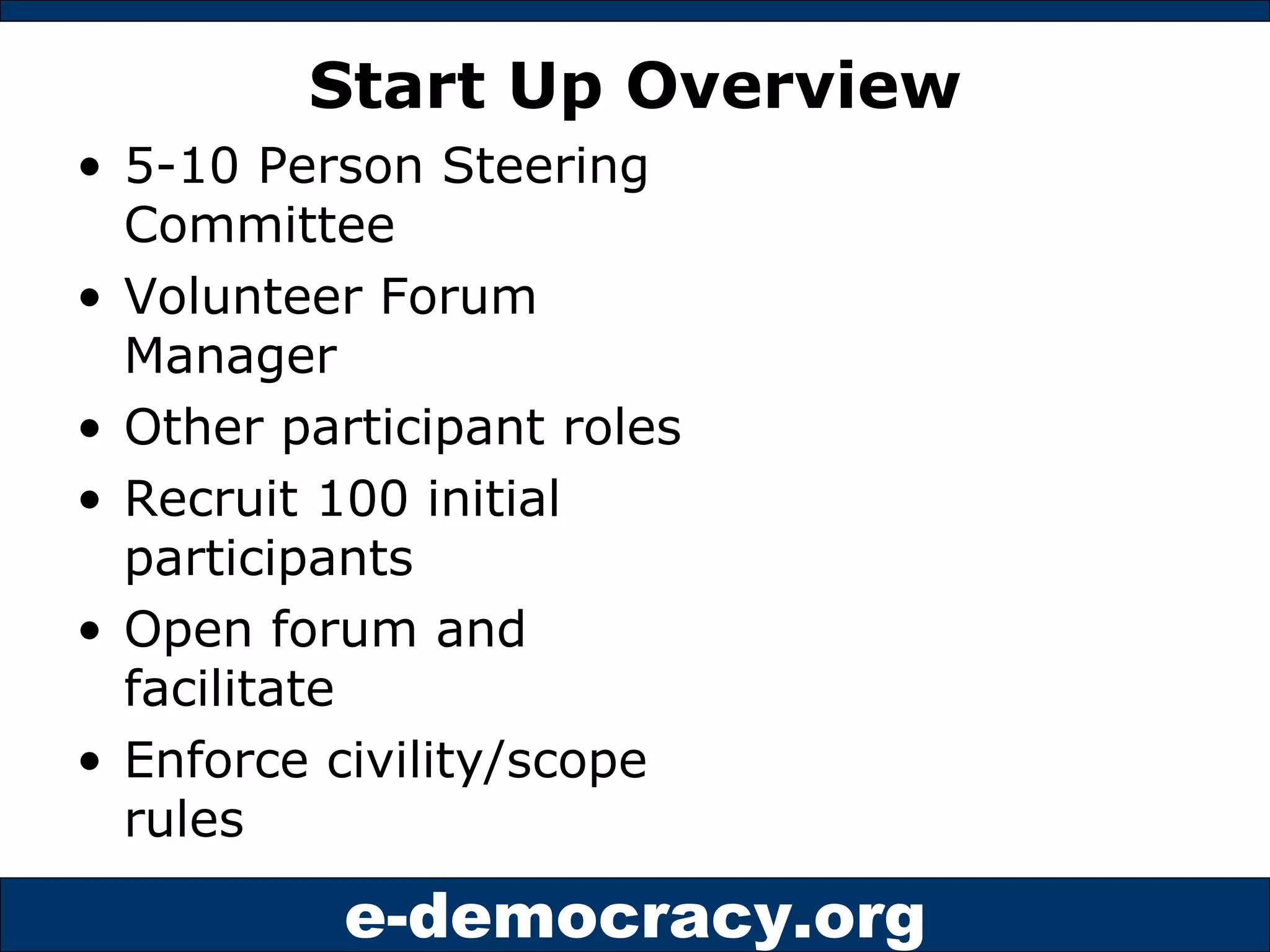 Start Up Overview 5-10 Person Steering Committee Volunteer Forum Manager Other participant roles Recruit 100 initial participants Open forum and facilitate Enforce civility/scope rules 