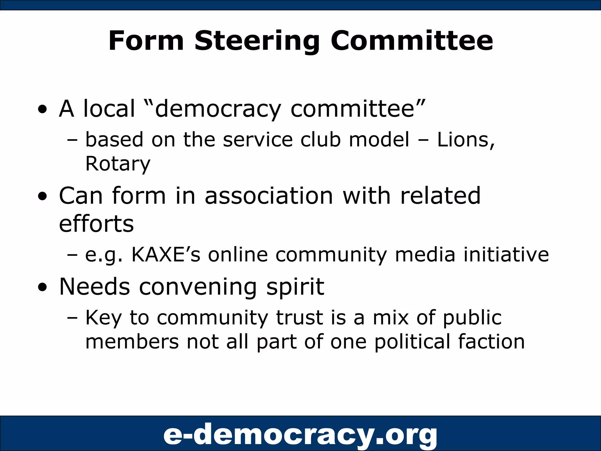 Form Steering Committee A local “democracy committee”  based on the service club model – Lions, Rotary Can form in association with related efforts  e.g. KAXE’s online community media initiative Needs convening spirit  Key to community trust is a mix of public members not all part of one political faction 