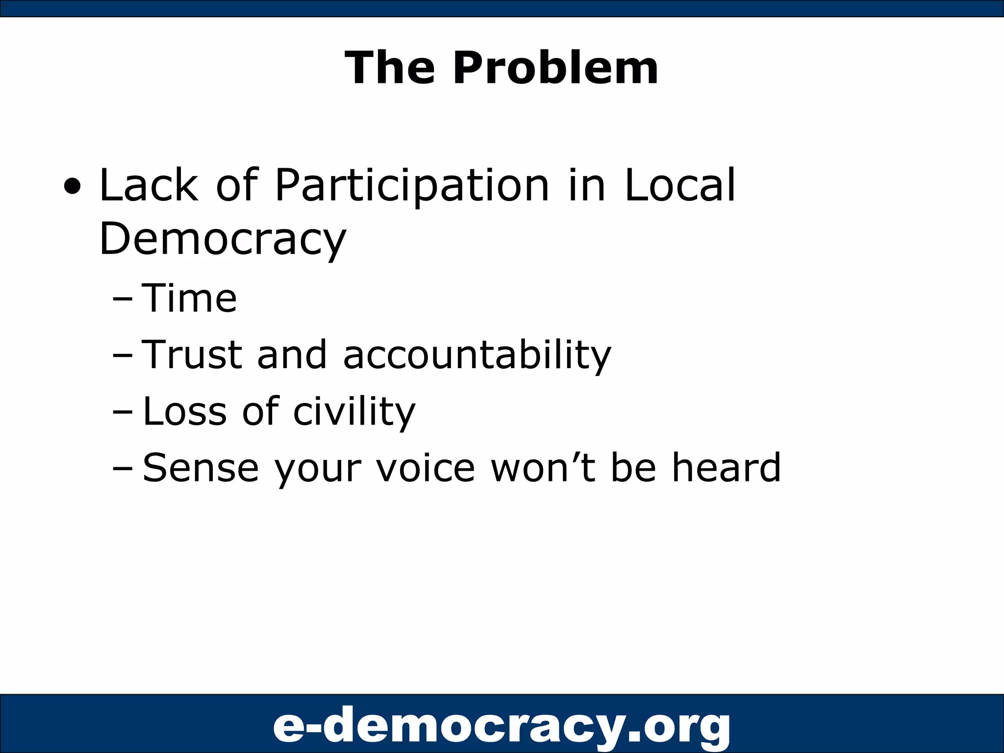 The Problem Lack of Participation in Local Democracy Time Trust and accountability Loss of civility Sense your voice won’t be heard 