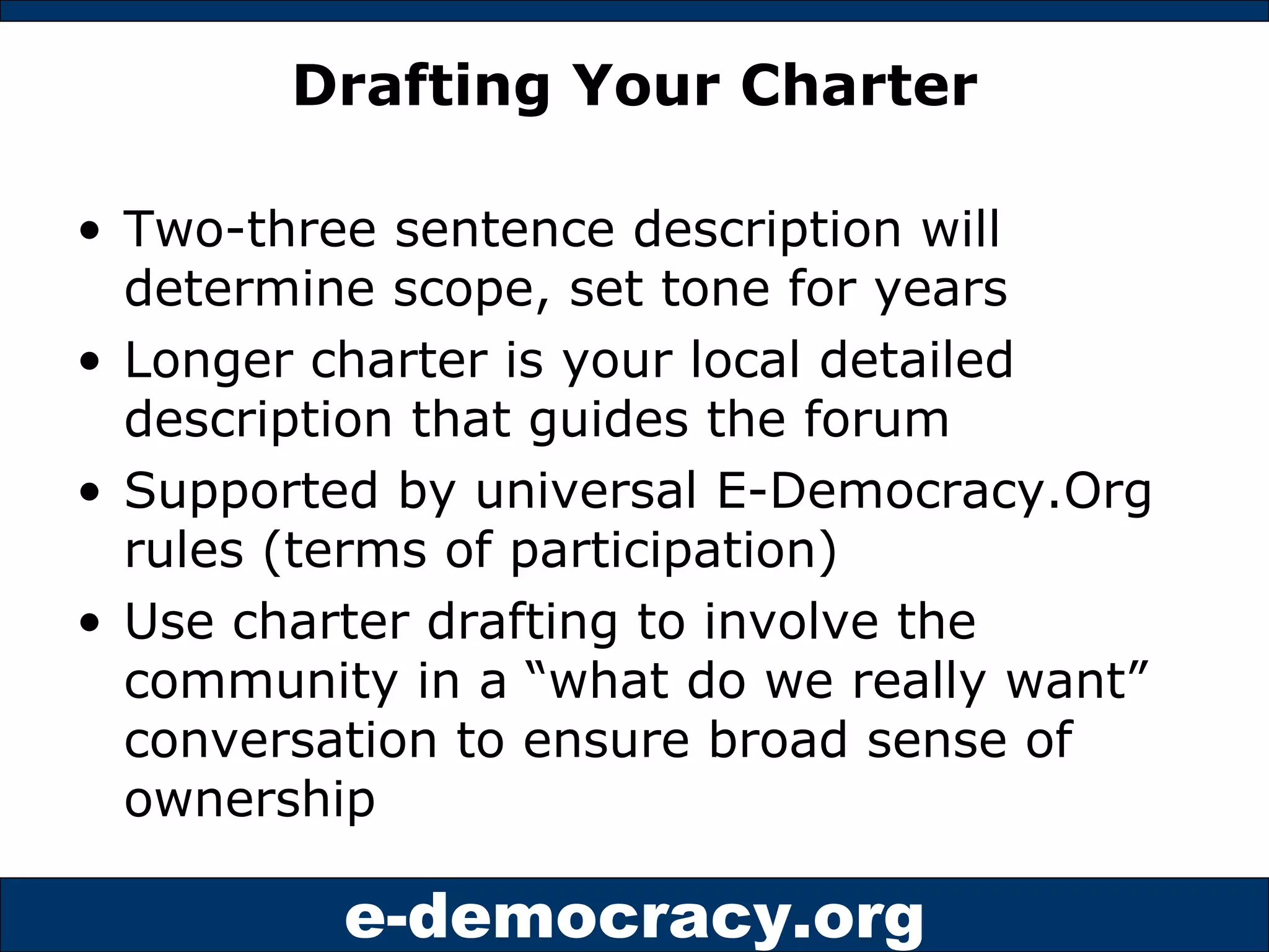 Drafting Your Charter Two-three sentence description will determine scope, set tone for years Longer charter is your local detailed description that guides the forum Supported by universal E-Democracy.Org rules (terms of participation) Use charter drafting to involve the community in a “what do we really want” conversation to ensure broad sense of ownership 