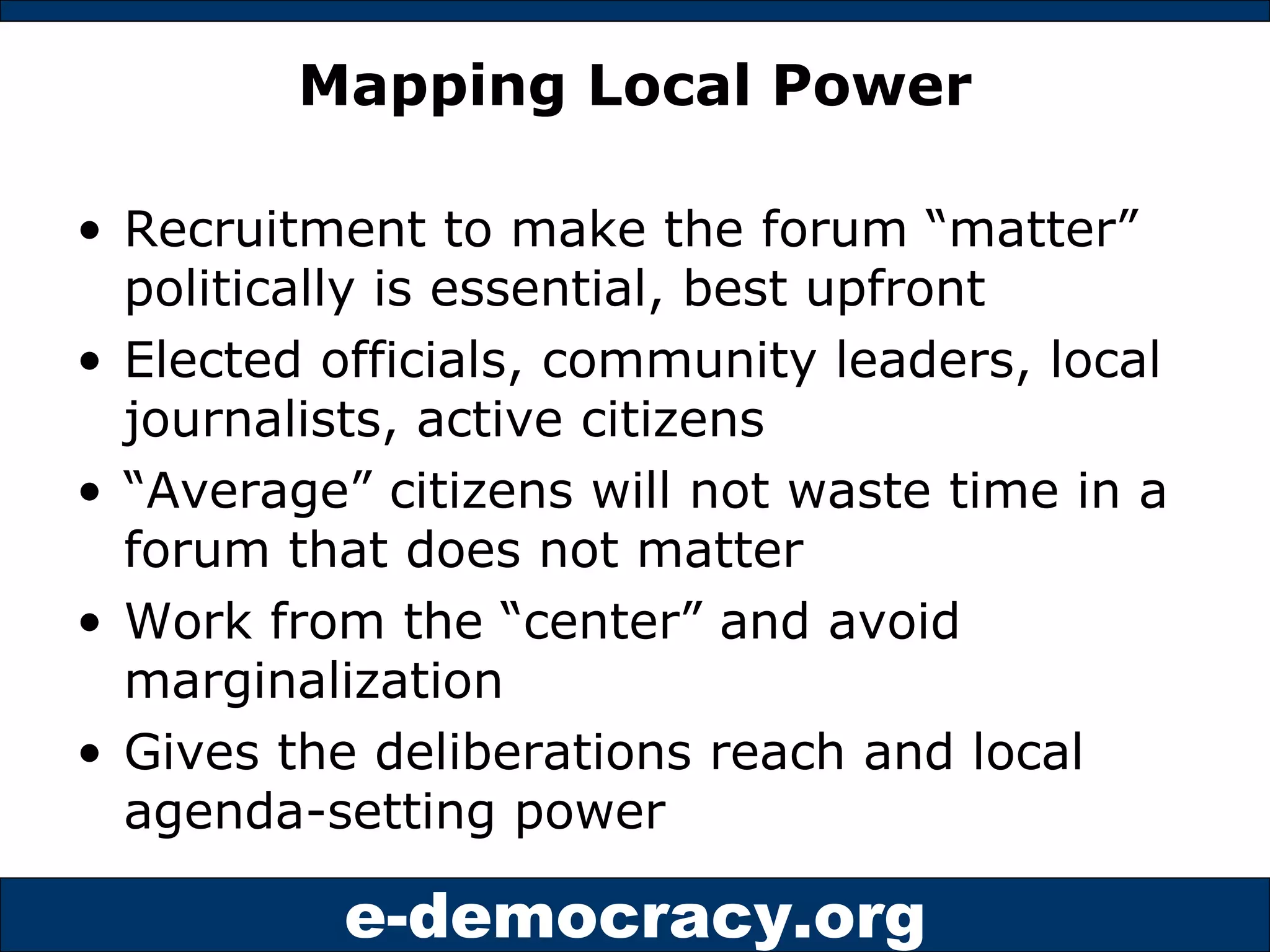 Mapping Local Power Recruitment to make the forum “matter” politically is essential, best upfront Elected officials, community leaders, local journalists, active citizens “ Average” citizens will not waste time in a forum that does not matter Work from the “center” and avoid marginalization Gives the deliberations reach and local agenda-setting power 