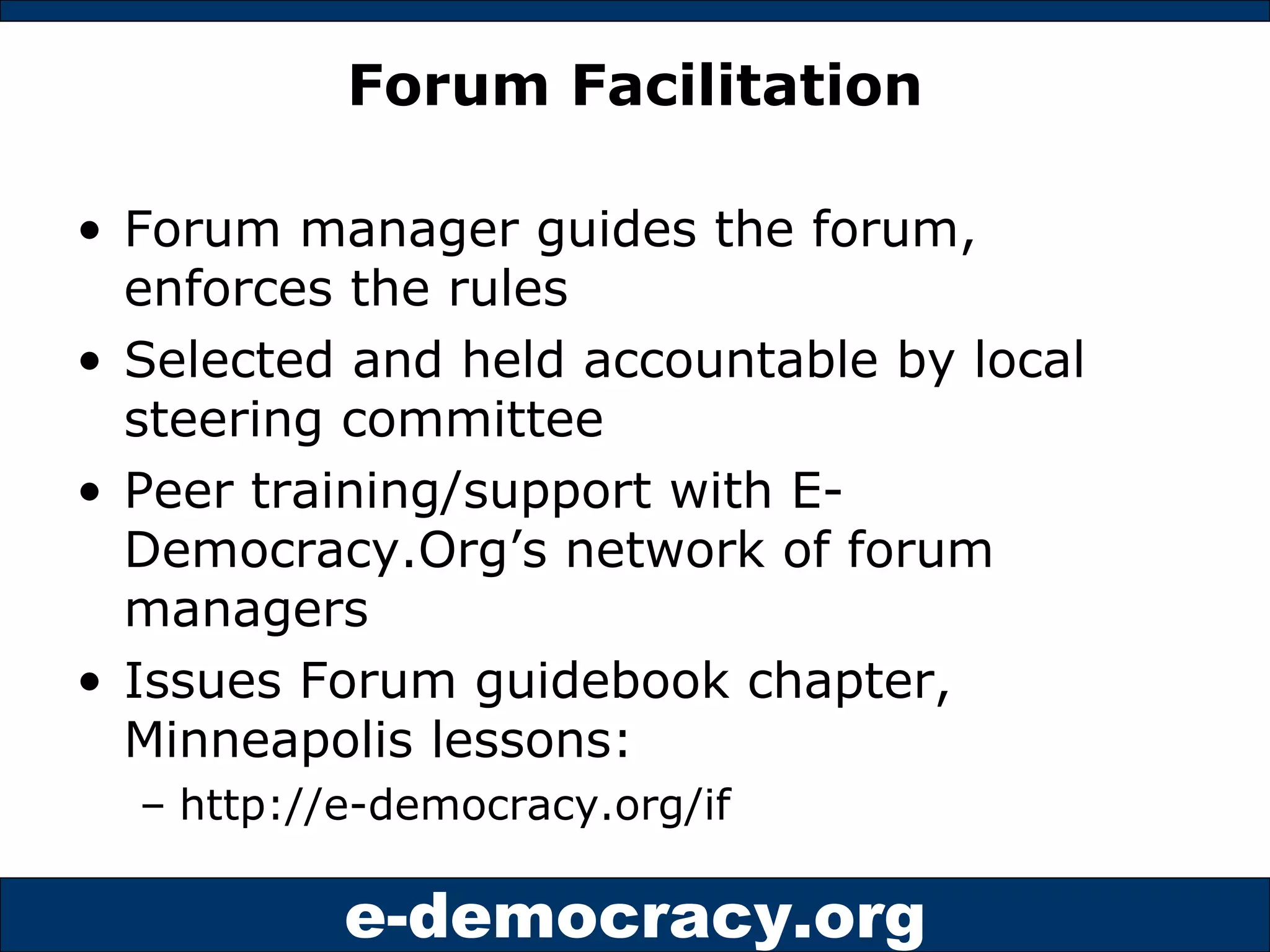 Forum Facilitation Forum manager guides the forum, enforces the rules Selected and held accountable by local steering committee Peer training/support with E-Democracy.Org’s network of forum managers Issues Forum guidebook chapter, Minneapolis lessons:  http://e-democracy.org/if 