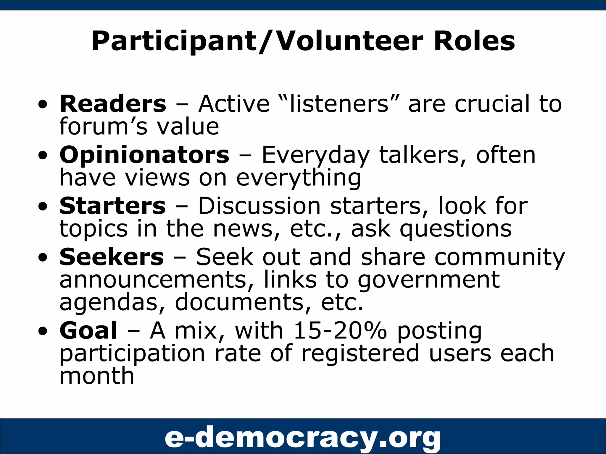 Participant/Volunteer Roles Readers  – Active “listeners” are crucial to forum’s value Opinionators  – Everyday talkers, often have views on everything Starters  – Discussion starters, look for topics in the news, etc., ask questions Seekers  – Seek out and share community announcements, links to government agendas, documents, etc. Goal  – A mix, with 15-20% posting participation rate of registered users each month 