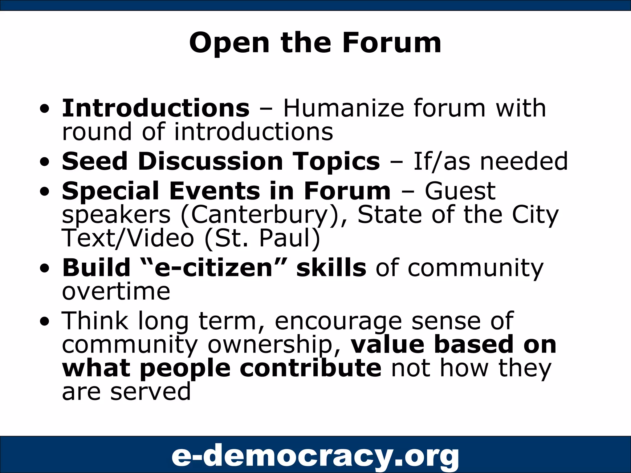 Open the Forum Introductions  – Humanize forum with round of introductions Seed Discussion Topics  – If/as needed Special Events in Forum  – Guest speakers (Canterbury), State of the City Text/Video (St. Paul) Build “e-citizen” skills  of community overtime Think long term, encourage sense of community ownership,  value based on what people contribute  not how they are served 
